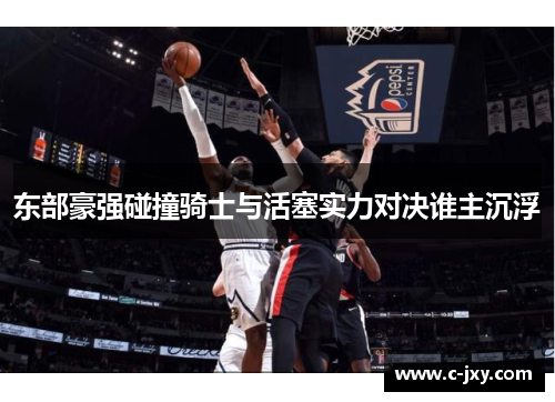 东部豪强碰撞骑士与活塞实力对决谁主沉浮