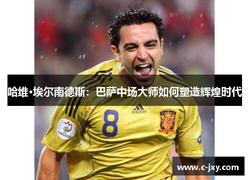 哈维·埃尔南德斯：巴萨中场大师如何塑造辉煌时代