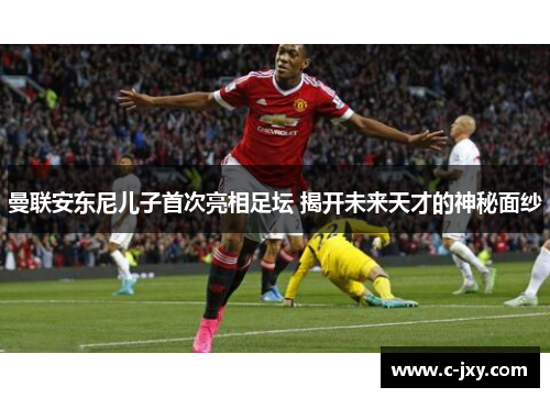 曼联安东尼儿子首次亮相足坛 揭开未来天才的神秘面纱