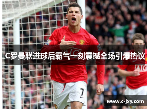 C罗曼联进球后霸气一刻震撼全场引爆热议